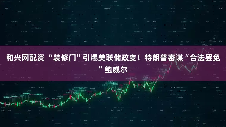 和兴网配资 “装修门”引爆美联储政变！特朗普密谋“合法罢免”鲍威尔