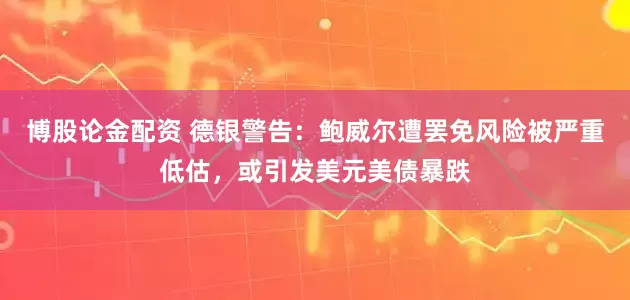 博股论金配资 德银警告：鲍威尔遭罢免风险被严重低估，或引发美元美债暴跌