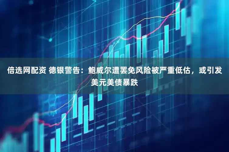 倍选网配资 德银警告：鲍威尔遭罢免风险被严重低估，或引发美元美债暴跌
