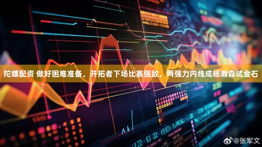 陀螺配资 做好困难准备，开拓者下场比赛强敌，两强力内线成杨瀚森试金石
