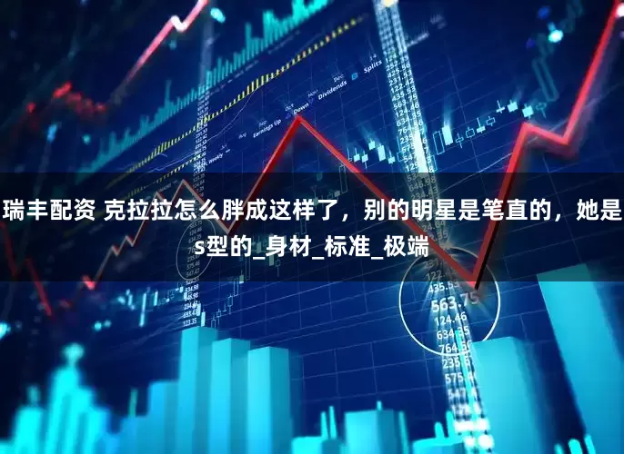 瑞丰配资 克拉拉怎么胖成这样了，别的明星是笔直的，她是s型的_身材_标准_极端