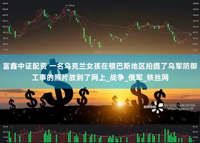 富鑫中证配资 一名乌克兰女孩在顿巴斯地区拍摄了乌军防御工事的照片放到了网上_战争_俄军_铁丝网