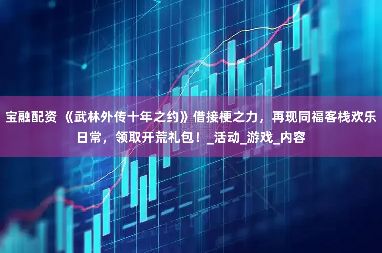 宝融配资 《武林外传十年之约》借接梗之力，再现同福客栈欢乐日常，领取开荒礼包！_活动_游戏_内容