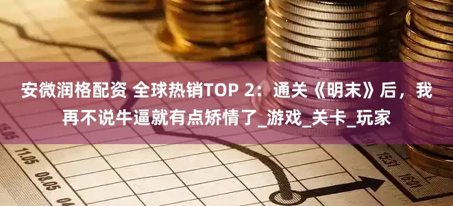 安微润格配资 全球热销TOP 2：通关《明末》后，我再不说牛逼就有点矫情了_游戏_关卡_玩家