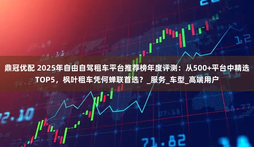 鼎冠优配 2025年自由自驾租车平台推荐榜年度评测：从500+平台中精选TOP5，枫叶租车凭何蝉联首选？_服务_车型_高端用户