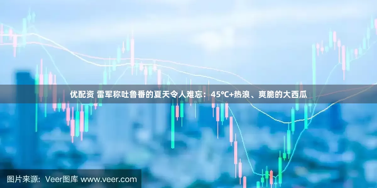 优配资 雷军称吐鲁番的夏天令人难忘：45℃+热浪、爽脆的大西瓜