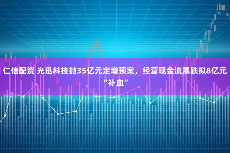 仁信配资 光迅科技抛35亿元定增预案，经营现金流暴跌拟8亿元“补血”