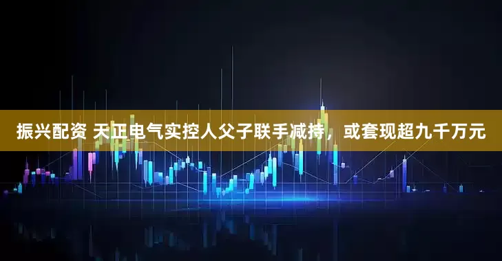 振兴配资 天正电气实控人父子联手减持，或套现超九千万元