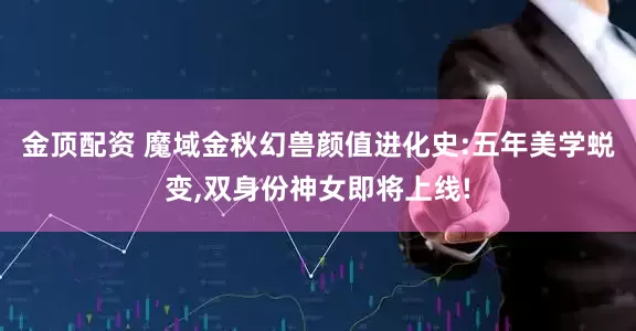 金顶配资 魔域金秋幻兽颜值进化史:五年美学蜕变,双身份神女即将上线!