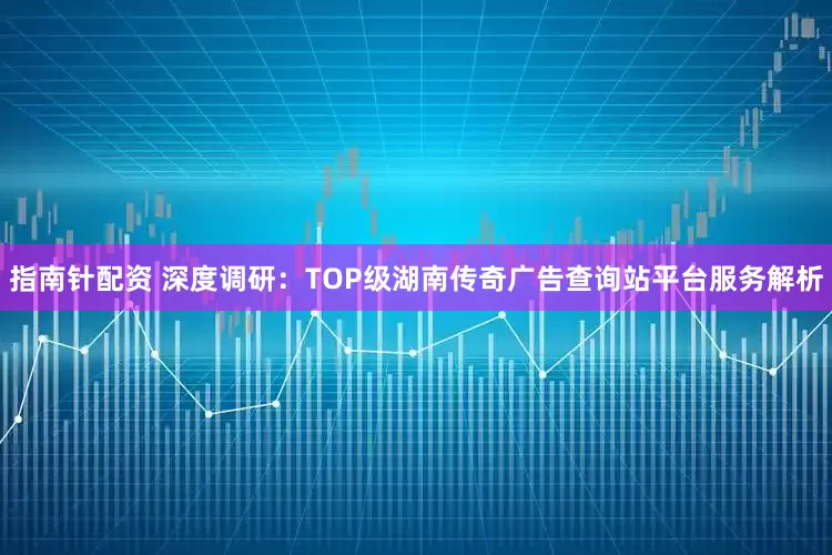 指南针配资 深度调研:TOP级湖南传奇广告查询站平台服务解析