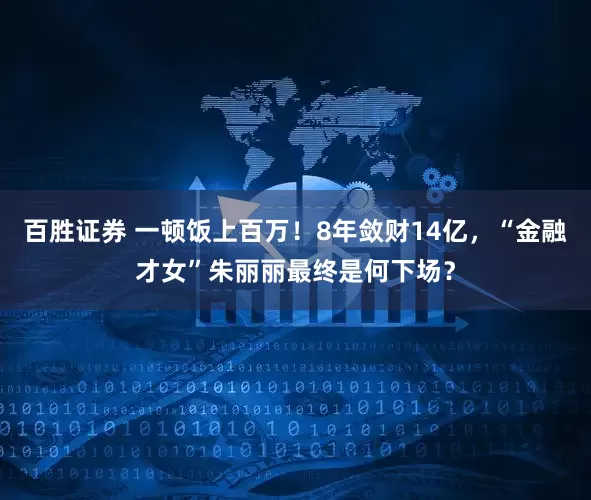 百胜证券 一顿饭上百万！8年敛财14亿，“金融才女”朱丽丽最终是何下场？