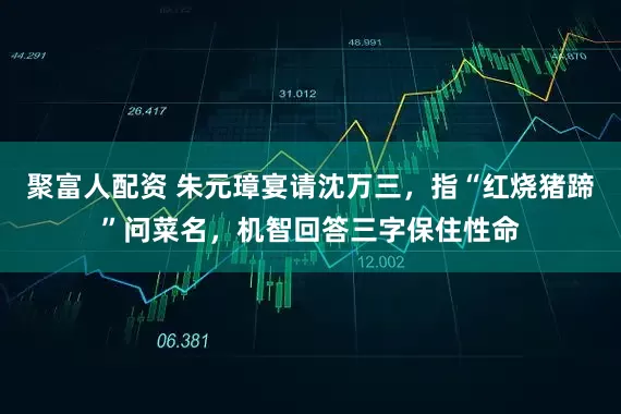 聚富人配资 朱元璋宴请沈万三，指“红烧猪蹄”问菜名，机智回答三字保住性命