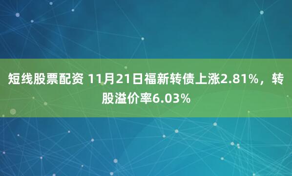短线股票配资 11月21日福新转债上涨2.81%，转股溢价率6.03%