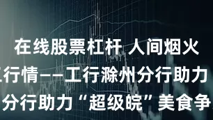 在线股票杠杆 人间烟火味 浓浓工行情——工行滁州分行助力“超级皖”美食争霸赛