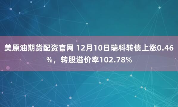 美原油期货配资官网 12月10日瑞科转债上涨0.46%，转股溢价率102.78%