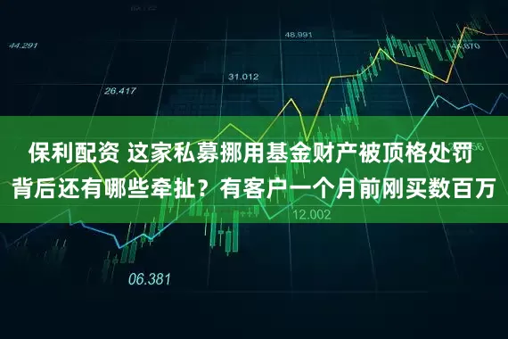 保利配资 这家私募挪用基金财产被顶格处罚 背后还有哪些牵扯？有客户一个月前刚买数百万